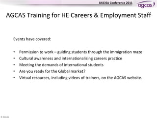 AGCAS  Training for HE Careers & Employment Staff Events have covered:  Permission to work – guiding students through the immigration maze Cultural awareness and internationalising careers practice Meeting the demands of international students Are you ready for the Global market? Virtual resources, including videos of trainers, on the AGCAS website. 