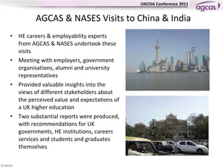 AGCAS & NASES Visits to China & India HE careers & employability experts from AGCAS & NASES undertook these visits Meeting with employers, government organisations, alumni and university representatives  Provided valuable insights into the views of different stakeholders about the perceived value and expectations of a UK higher education  Two substantial reports were produced, with recommendations for UK governments, HE institutions, careers services and students and graduates themselves  