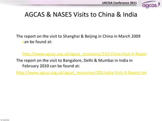 AGCAS & NASES Visits to China & India The report on the visit to Shanghai & Beijing in China in March 2009 can be found at:  	 http://www.agcas.org.uk/agcas_resources/133-China-Visit-A-Report-on-the-AGCAS-and-NASES-PMI2-Visit-to-China The report on the visit to Bangalore, Delhi & Mumbai in India in February 2010 can be found at: 	http://www.agcas.org.uk/agcas_resources/203-India-Visit-A-Report-on-the-AGCAS-and-NASES-PMI2-Visit-to-India 