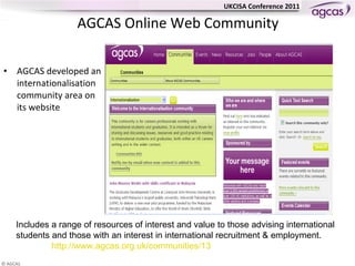 AGCAS  Online Web Community AGCAS developed an internationalisation community area on its website Includes a range of resources of interest and value to those advising international students and those with an interest in international recruitment & employment. http://www.agcas.org.uk/communities/13 