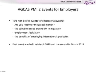 AGCAS PMI 2 Events for Employers Two high profile events for employers covering: -  Are you ready for the global market?  -  the complex issues around UK immigration -  employment legislation -  the benefits of employing international graduates First event was held in March 2010 and the second in March 2011 