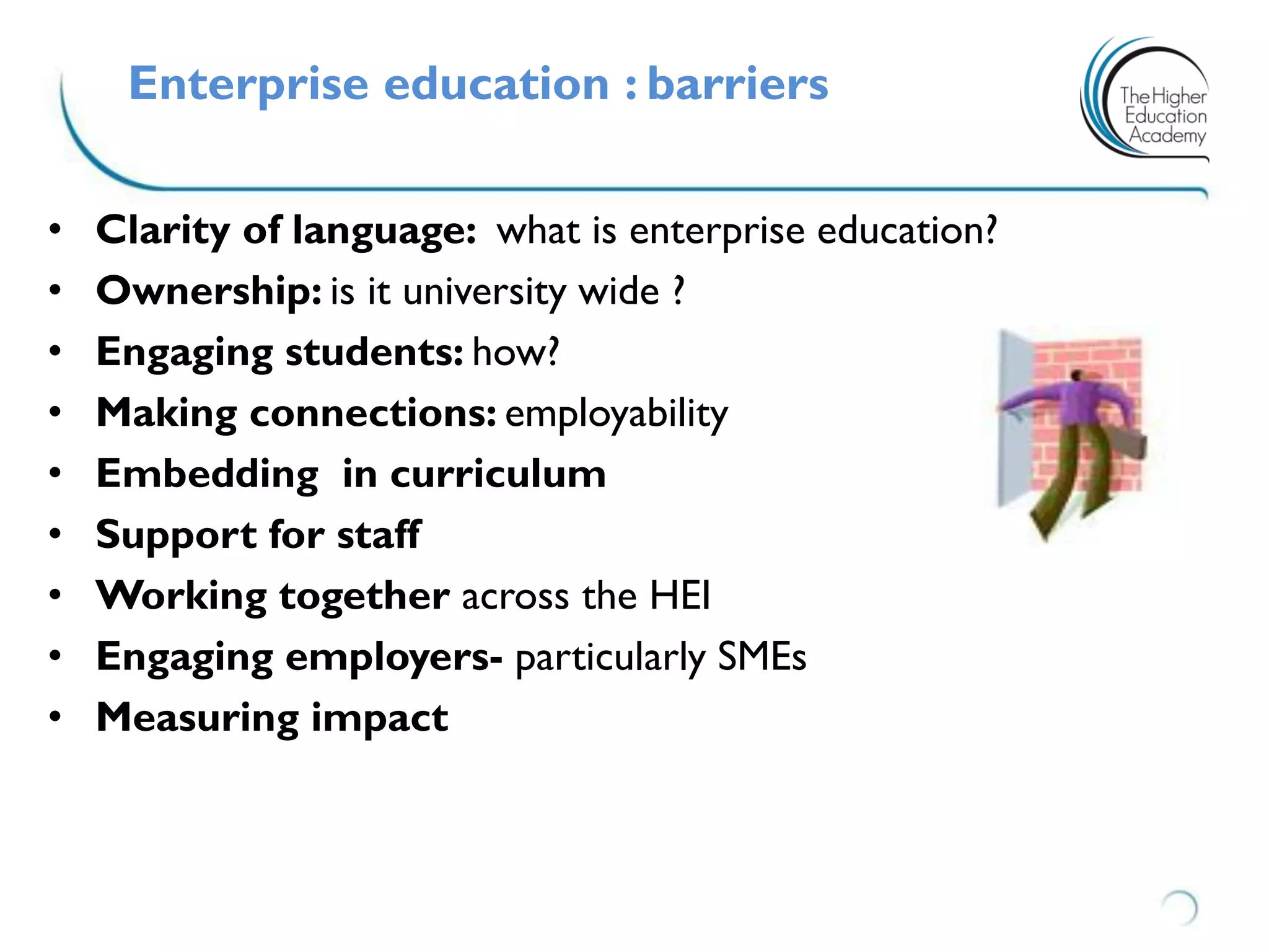 Enterprise education : barriers
• Clarity of language: what is enterprise education?
• Ownership: is it university wide ?
• Engaging students: how?
• Making connections: employability
• Embedding in curriculum
• Support for staff
• Working together across the HEI
• Engaging employers- particularly SMEs
• Measuring impact
 