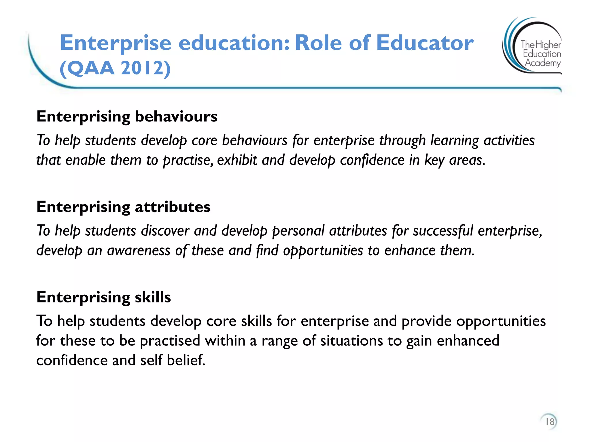 Enterprising behaviours
To help students develop core behaviours for enterprise through learning activities
that enable them to practise, exhibit and develop confidence in key areas.
Enterprising attributes
To help students discover and develop personal attributes for successful enterprise,
develop an awareness of these and find opportunities to enhance them.
Enterprising skills
To help students develop core skills for enterprise and provide opportunities
for these to be practised within a range of situations to gain enhanced
confidence and self belief.
Enterprise education: Role of Educator
(QAA 2012)
18
 