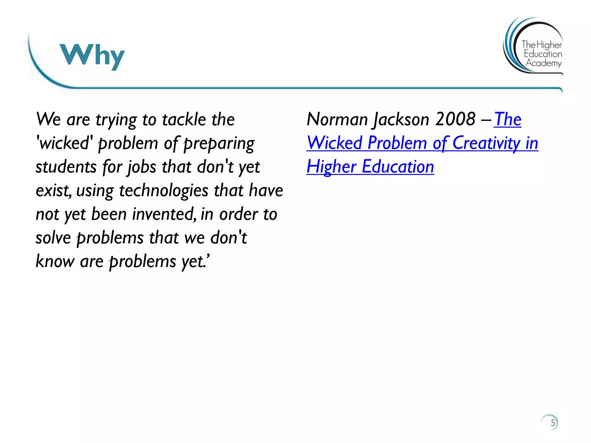 We are trying to tackle the
'wicked' problem of preparing
students for jobs that don't yet
exist, using technologies that have
not yet been invented, in order to
solve problems that we don't
know are problems yet.’
Norman Jackson 2008 –The
Wicked Problem of Creativity in
Higher Education
Why
5
 