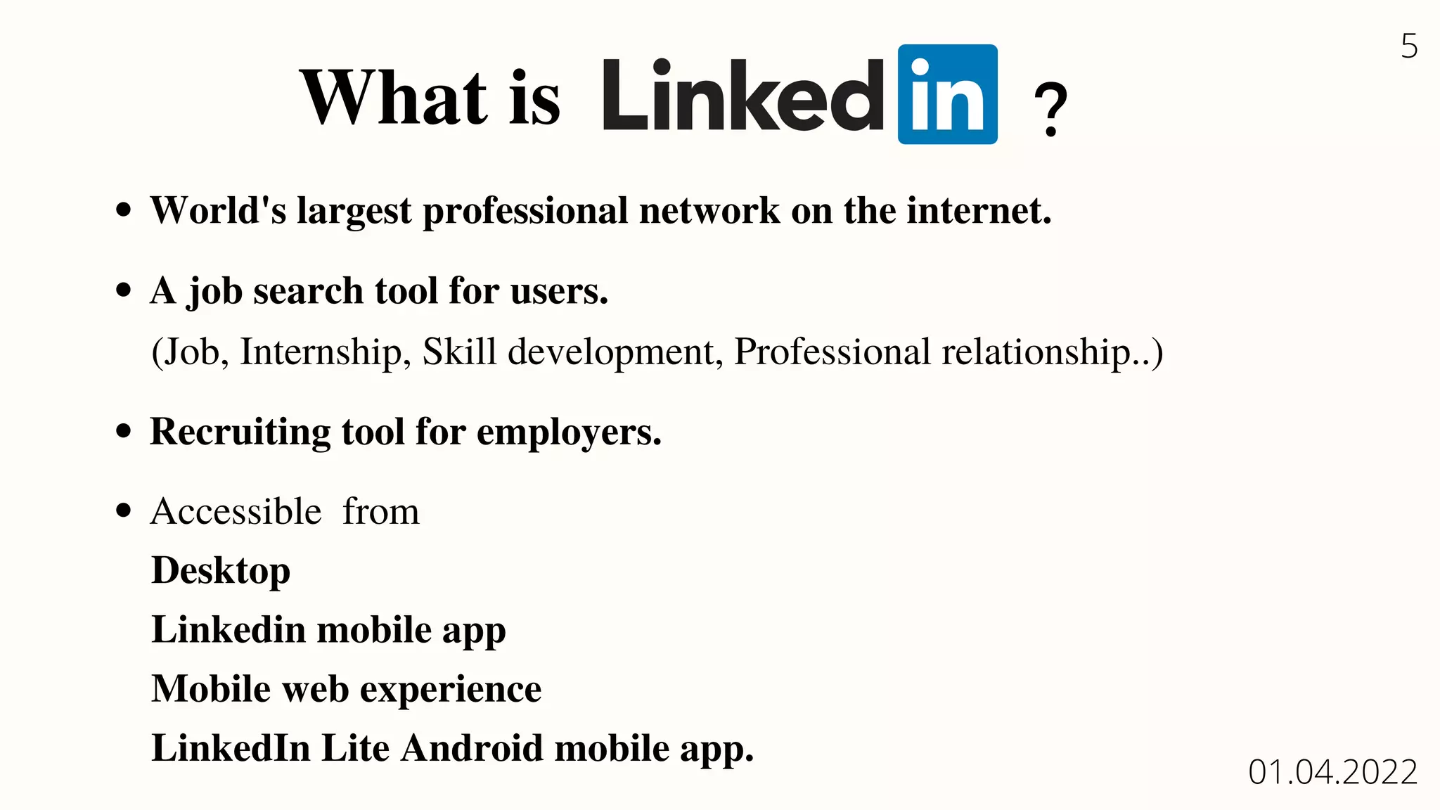 What is
World's largest professional network on the internet.
A job search tool for users.
Recruiting tool for employers.
Accessible from
(Job, Internship, Skill development, Professional relationship..)
Desktop
Linkedin mobile app
Mobile web experience
LinkedIn Lite Android mobile app.
?
5
01.04.2022
 