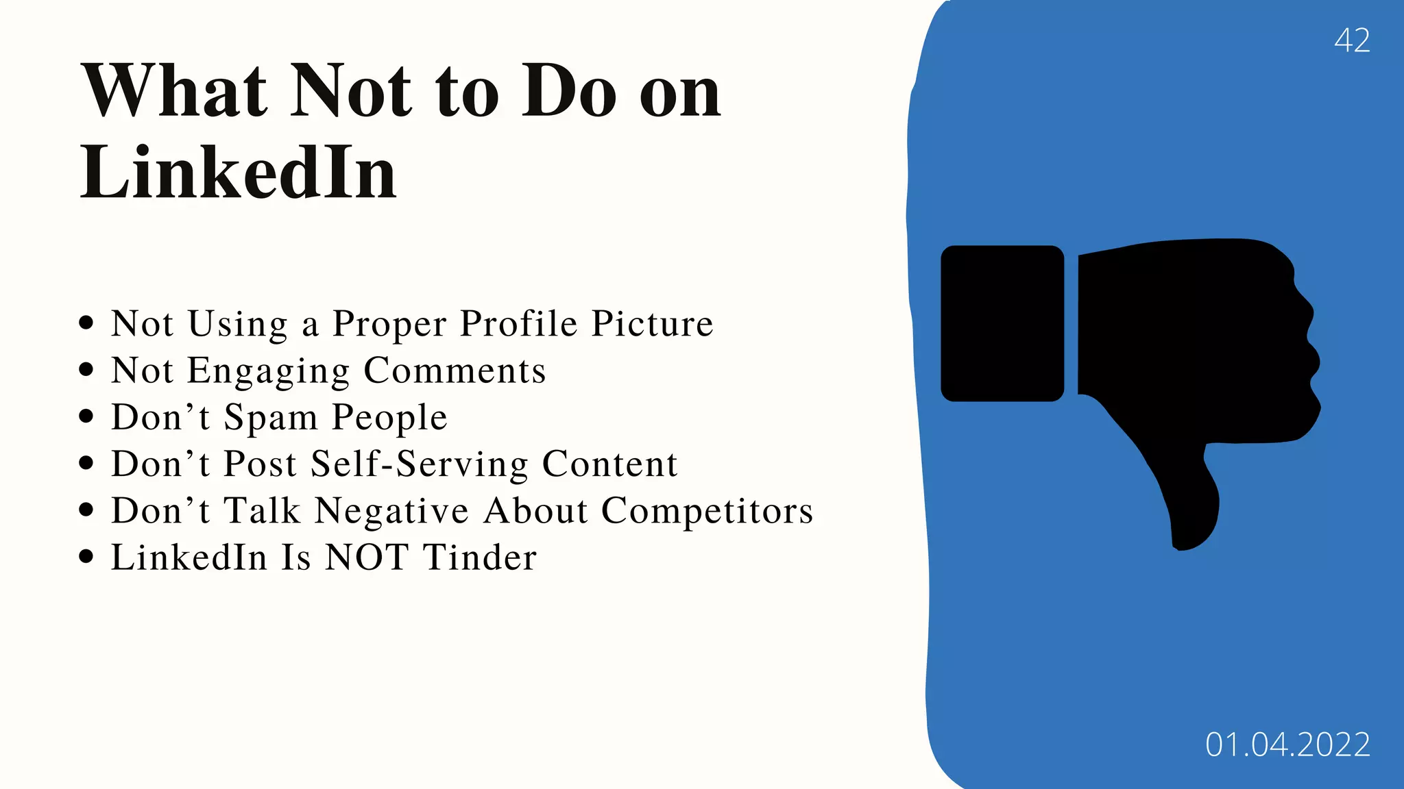 Not Using a Proper Profile Picture
Not Engaging Comments
Don’t Spam People
Don’t Post Self-Serving Content
Don’t Talk Negative About Competitors
LinkedIn Is NOT Tinder
What Not to Do on
LinkedIn
42
01.04.2022
 