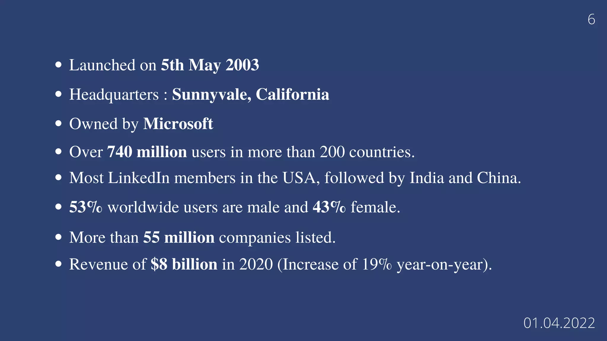 Launched on 5th May 2003
Headquarters : Sunnyvale, California
Owned by Microsoft
Over 740 million users in more than 200 countries.
Most LinkedIn members in the USA, followed by India and China.
53% worldwide users are male and 43% female.
More than 55 million companies listed.
Revenue of $8 billion in 2020 (Increase of 19% year-on-year).
6
01.04.2022
 