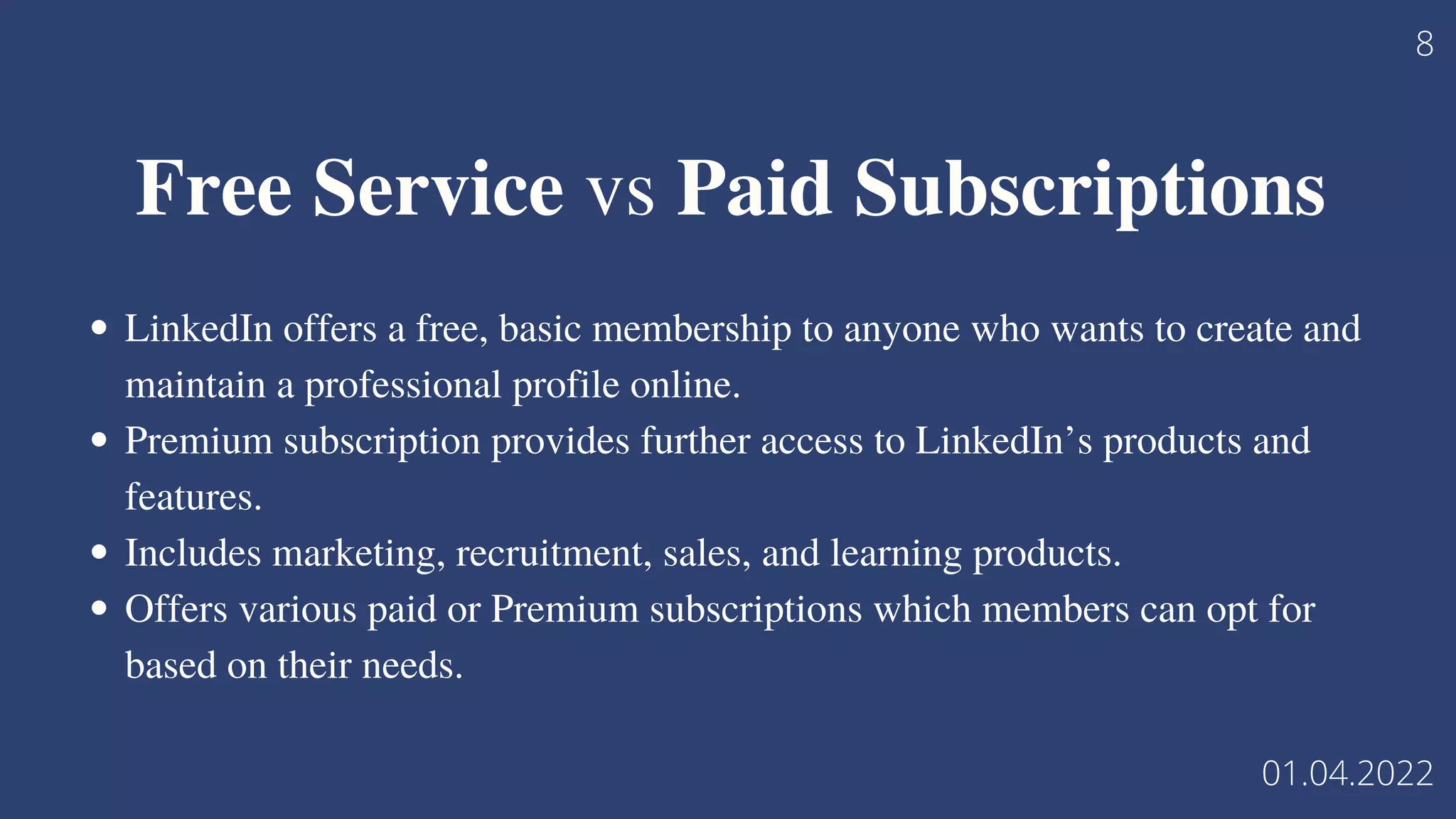 LinkedIn offers a free, basic membership to anyone who wants to create and
maintain a professional profile online.
Premium subscription provides further access to LinkedIn’s products and
features.
Includes marketing, recruitment, sales, and learning products.
Offers various paid or Premium subscriptions which members can opt for
based on their needs.
Free Service vs Paid Subscriptions
8
01.04.2022
 