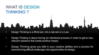 • Design Thinking is a Mind-set, not a rule-set or a Law.
• Design Thinking is about having an intentional process in order to get to new,
relevant solutions that create positive impact.
• Design Thinking gives you faith in your creative abilities and a process for
trans-forming difficult challenges into opportunities for design.
WHAT IS DESIGN
THINKING ?
 