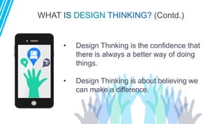 WHAT IS DESIGN THINKING? (Contd.)
• Design Thinking is the confidence that
there is always a better way of doing
things.
• Design Thinking is about believing we
can make a difference.
 