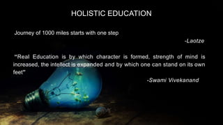 HOLISTIC EDUCATION
Journey of 1000 miles starts with one step
-Laotze
“Real Education is by which character is formed, strength of mind is
increased, the intellect is expanded and by which one can stand on its own
feet”
-Swami Vivekanand
 