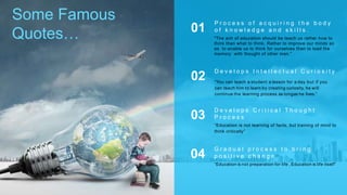 Some Famous
Quotes… "The aim of education should be teach us rather how to
think than what to think. Rather to improve our minds so
as to enable us to think for ourselves than to load the
memory with thought of other man.”
P r o c e s s o f a c q u i r i n g t h e b o d y
o f k n o w l e d g e a n d s k i l l s .01
“You can teach a student a lesson for a day but if you
can teach him to learn by creating curiosity, he will
continue the learning process as longas he lives.”
D e v e l o p s I n t e l l e c t u a l C u r i o s i t y
02
“Education is not learning of facts, but training of mind to
think critically”
D e v e l o p s C r i t i c a l T h o u g h t
P r o c e s s03
“Education is not preparation for life , Education is life itself”
G r a d u a l p r o c e s s t o b r i n g
p o s i t i v e c h a n g e04
 