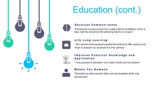 Education (cont.)
D e v e l o p s C o m m o n - s e n s e
“True purpose of education is to make minds and not careers”
I m p r o v e s P r a c t i c a l K n o w l e d g e a n d
A p p l i c a t i o n
“Education is what remains after one has forgotten what one
has learned”
M a k e s Y o u H u m a n e
“ W e cannot continue teaching with the method of 19th century and
hope to prepare our students for 21st century.”
L i f e L o n g L e a r n i n g
“Everybody is a genius but ifyou judge a fish by its ability to climb a
tree, it will live its whole life believing that it is a stupid.”
 