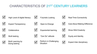 CHARACTERISTICS OF 21ST CENTURY LEARNERS
Expect Transparency
High Level of digital literacy
Collaborative
Multi tasking
Multi Learning by
Doing tasking
Open to Change
Futuristic Looking
Experiential learning
“Can Do” attitude
Perform in Challenging
Situation
Care About Making Difference
Real Time Connectivity
Show Wild Creativity
Equity and Identity
Expect Inter disciplinary
 
