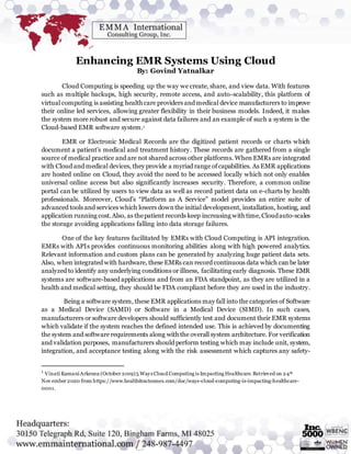Enhancing EMR Systems Using Cloud
By: Govind Yatnalkar
Cloud Computing is speeding up the way we create, share, and view data. With features
such as multiple backups, high security, remote access, and auto-scalability, this platform of
virtual computing is assisting health care providers and medical device manufacturers to improve
their online led services, allowing greater flexibility in their business models. Indeed, it makes
the system more robust and secure against data failures and an example of such a system is the
Cloud-based EMR software system.1
EMR or Electronic Medical Records are the digitized patient records or charts which
document a patient’s medical and treatment history. These records are gathered from a single
source of medical practice and are not shared across other platforms. When EMRs are integrated
with Cloud and medical devices, they provide a myriad range ofcapabilities. As EMR applications
are hosted online on Cloud, they avoid the need to be accessed locally which not only enables
universal online access but also significantly increases security. Therefore, a common online
portal can be utilized by users to view data as well as record patient data on e-charts by health
professionals. Moreover, Cloud’s “Platform as A Service” model provides an entire suite of
advanced tools and services which lowers downthe initial development, installation, hosting, and
application running cost.Also, as thepatient records keep increasing with time,Cloudauto-scales
the storage avoiding applications falling into data storage failures.
One of the key features facilitated by EMRs with Cloud Computing is API integration.
EMRs with APIs provides continuous monitoring abilities along with high powered analytics.
Relevant information and custom plans can be generated by analyzing huge patient data sets.
Also, when integrated with hardware, these EMRs can record continuous data which can be later
analyzed to identify any underlying conditions or illness, facilitating early diagnosis. These EMR
systems are software-based applications and from an FDA standpoint, as they are utilized in a
health and medical setting, they should be FDA compliant before they are used in the industry.
Being a software system, these EMR applications may fall into the categories of Software
as a Medical Device (SAMD) or Software in a Medical Device (SIMD). In such cases,
manufacturers or software developers should sufficiently test and document their EMR systems
which validate if the system reaches the defined intended use. This is achieved by documenting
the system and software requirements along with the overall system architecture. For verification
and validation purposes, manufacturers should perform testing which may include unit, system,
integration, and acceptance testing along with the risk assessment which captures any safety-
1
Vinati KamaniArkenea (October 2019)5 Ways Cloud Computing is Impacting Healthcare. Retrieved on 24th
Nov ember 2020 from https://www.healthitoutcomes.com/doc/ways-cloud-computing-is-impacting-healthcare-
0001.
 