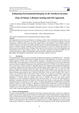 Journal of Environment and Earth Science www.iiste.org
ISSN 2224-3216 (Paper) ISSN 2225-0948 (Online)
Vol. 3, No.5, 2013
67
Enhancing Environmental Integrity in the Northern Savanna
Zone of Ghana: A Remote Sensing and GIS Approach.
Selase Kofi Adanu,1
Foster Kwami Mensah 2
Sesime Kofi Adanu 3
1 Centre for Remote Sensing and Geographic Information Services, University of Ghana, PMB L17, Accra,
Ghana
2 Centre for Remote Sensing and Geographic Information Services, University of Ghana, PMB L17, Accra,
Ghana
3 Institutional Research, Cheyney University of Pennsylvania, 31 Delvin Terrace, Wilmington, Delaware 19805
USA
*Email of corresponding author: sadanu@hotmail.com
This research is financed by the Environmental Protection Agency of Ghana
Abstract
Land degradation has become the hallmark of developing countries whose livelihoods are directly tied to the
land such as engaging in agriculture. In Ghana land degradation is an environmental challenge to farming
communities as such the need to investigate the complex nature of the problem in worse affected regions of
Northern, Upper East and Upper West regions. Methods used to investigate land degradation in these regions are
analysis of satellite imagery, modelling of desert hazard indicators in ArcGis 9.3 software and interview of
farmers using focus group discussion. Findings of the study show three main risk levels of land degradation and
desertification such as high, moderate and low risks. The study concluded by proposing suitable sites for
woodlot development to address land degradation and desertification problems in the study regions.
Key words: Land degradation, desertification, land cover change, woodlots, risk levels.
1 .1 Introduction
Growing demands of human society for economic development and expansion of settlements due to increasing
population is driving unprecedented land use changes that result in land degradation, for instance, soil erosion,
nutrient depletion, salinity, water scarcity, pollution, disruption of biological cycles, and loss of biodiversity
(UNEP, 2006). These anthropogenic activities are associated with varying degrees of environmental threats that
adversely affect the biophysical components of the earth surface (Blowers et al, 2008). In most African countries
such as East Africa, scientists working on sustainable land use have confirmed human induced land degradation
as negatively affecting and food security (Slegers and Stroosnijder, 2008). Ghana had 35% of its land under
threat of desertification especially Upper East, Upper West and Northern Regions since the 1960s and 1970s
(Kwarteng, 2002). Environmental and socio-economic appraisal of parts of the savanna vegetation such as the
Kpone catchment agro-ecological zone in Northern Ghana shows a land use ration of almost 100%, which is
intensive use of land that does not allow land to fallow with the view to regain lost soil fertility in the Guinea
savanna ecological zone, hence, the persistent problem of land degradation (Dedzoe, et al, 2002). Land
degradation in Northern Ghana has rendered large tracts of croplands which were once fertile currently
unproductive as such contributing to depleting income and food sources. As a result of this land degradation,
grasslands, woodlands and forests are being lost while natural water bodies are drying up due to prolonged
droughts and deposit of sediments into water courses. Accelerated degradation has compelled the Environmental
Protection Agency to initiate measures to implement a National Action Programme to combat drought and
desertification in these regions. Combating droughts and desertification requires assessment of the woodland
vegetation cover in the three regions to determine total acreage/hectares of woodland cover types and degraded
areas in order to determine appropriate sites for woodlot development.
1.2 Evidence of land degradation
Evidences of land degradation are documented either based on physical observation of land cover changes by
people using the land or change detection analysis of satellite data to explain land degradation. Change detection
refers to monitoring land surface change over time using repetitive coverage and consistent data generated from
satellite images (www.ciesin.org/TG/RS/chngdet.html). Satellite multi-spectral data sets are cost effective and
reliable for estimating forest and woodland cover changes (Jones et al, 2008). Application of remote sensing
image analysis techniques to vegetation cover assessment using multispectral satellite data has demonstrated the
 