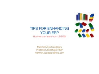 TIPS FOR ENHANCING
      YOUR ERP
 How we can learn from LEGO®



    Mehmet Ziya Ozudogru
   Process Coordinator,PMP
  mehmet.ozudogru@live.com
 