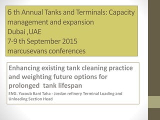 6 th Annual Tanks and Terminals: Capacity
management and expansion
Dubai ,UAE
7-9 th September 2015
marcusevans conferences
Enhancing existing tank cleaning practice
and weighting future options for
prolonged tank lifespan
ENG. Yacoub Bani Taha - Jordan refinery Terminal Loading and
Unloading Section Head
 