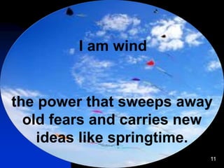 11
I am wind
the power that sweeps away
old fears and carries new
ideas like springtime.
 