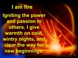 12
I am fire
Igniting the power
and passion in
others. I give
warmth on cold,
wintry nights, and
clear the way for
new beginnings.
 
