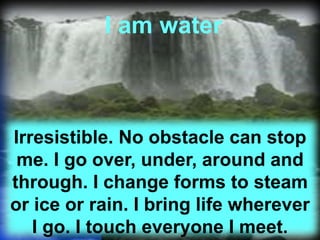 13
I am water
Irresistible. No obstacle can stop
me. I go over, under, around and
through. I change forms to steam
or ice or rain. I bring life wherever
I go. I touch everyone I meet.
 
