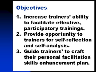 3
Objectives
1. Increase trainers’ ability
to facilitate effective,
participatory trainings.
2. Provide opportunity to
trainers for self-reflection
and self-analysis.
3. Guide trainers’ to craft
their personal facilitation
skills enhancement plan.
 