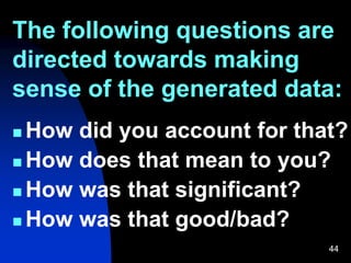 The following questions are
directed towards making
sense of the generated data:
44
 How did you account for that?
 How does that mean to you?
 How was that significant?
 How was that good/bad?
 