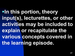 47
In this portion, theory
input(s), lecturettes, or other
activities may be included to
explain or recapitulate the
various concepts covered in
the learning episode.
 