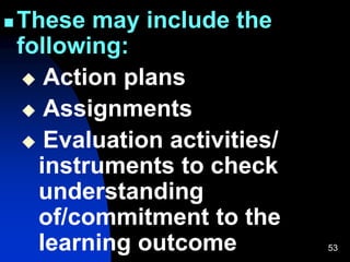 53
 These may include the
following:
 Action plans
 Assignments
 Evaluation activities/
instruments to check
understanding
of/commitment to the
learning outcome
 