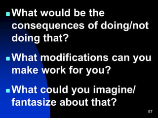 57
 What would be the
consequences of doing/not
doing that?
 What modifications can you
make work for you?
 What could you imagine/
fantasize about that?
 