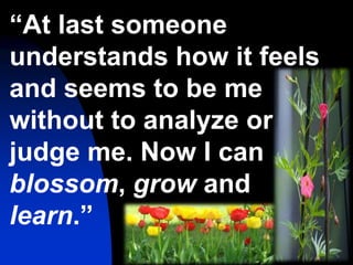 64
“At last someone
understands how it feels
and seems to be me
without to analyze or
judge me. Now I can
blossom, grow and
learn.”
 