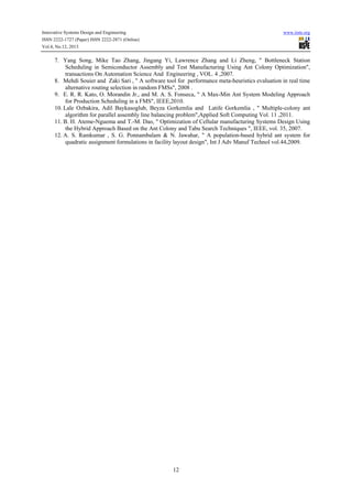 Innovative Systems Design and Engineering

www.iiste.org

ISSN 2222-1727 (Paper) ISSN 2222-2871 (Online)
Vol.4, No.12, 2013

7. Yang Song, Mike Tao Zhang, Jingang Yi, Lawrence Zhang and Li Zheng, " Bottleneck Station
Scheduling in Semiconductor Assembly and Test Manufacturing Using Ant Colony Optimization",
transactions On Automation Science And Engineering , VOL. 4 ,2007.
8. Mehdi Souier and Zaki Sari , " A software tool for performance meta-heuristics evaluation in real time
alternative routing selection in random FMSs", 2008 .
9. E. R. R. Kato, O. Morandin Jr., and M. A. S. Fonseca, " A Max-Min Ant System Modeling Approach
for Production Scheduling in a FMS", IEEE,2010.
10. Lale Ozbakira, Adil Baykasoglub, Beyza Gorkemlia and Latife Gorkemlia , " Multiple-colony ant
algorithm for parallel assembly line balancing problem",Applied Soft Computing Vol. 11 ,2011.
11. B. H. Ateme-Nguema and T.-M. Dao, " Optimization of Cellular manufacturing Systems Design Using
the Hybrid Approach Based on the Ant Colony and Tabu Search Techniques ", IEEE, vol. 35, 2007.
12. A. S. Ramkumar , S. G. Ponnambalam & N. Jawahar, " A population-based hybrid ant system for
quadratic assignment formulations in facility layout design", Int J Adv Manuf Technol vol.44,2009.

12

 