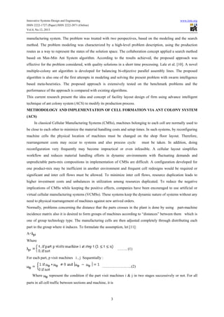 Innovative Systems Design and Engineering

www.iiste.org

ISSN 2222-1727 (Paper) ISSN 2222-2871 (Online)
Vol.4, No.12, 2013

manufacturing system. The problem was treated with two perspectives, based on the modeling and the search
method. The problem modeling was characterized by a high-level problem description, using the production
routes as a way to represent the states of the solution space. The collaboration concept applied a search method
based on Max-Min Ant System algorithm. According to the results achieved, the proposed approach was
effective for the problem considered, with quality solutions in a short time processing. Lale et al. [10]. A novel
multiple-colony ant algorithm is developed for balancing bi-objective parallel assembly lines. The proposed
algorithm is also one of the first attempts in modeling and solving the present problem with swarm intelligence
based meta-heuristics. The proposed approach is extensively tested on the benchmark problems and the
performance of the approach is compared with existing algorithms.
This current research present the idea and concept of facility layout design of firm using advance intelligent
technique of ant colony system (ACS) to modify its production process.
METHODOLOGY AND IMPLEMENTATION OF CELL FORMATION VIA ANT COLONY SYSTEM
(ACS)
In classical Cellular Manufacturing Systems (CMSs), machines belonging to each cell are normally used to
be close to each other to minimize the material handling costs and setup times. In such systems, by reconfiguring
machine cells the physical location of machines must be changed on the shop floor layout. Therefore,
rearrangement costs may occur to systems and also process cycle

must be taken. In addition, doing

reconfiguration very frequently may become impractical or even infeasible. A cellular layout simplifies
workflow and reduces material handling efforts in dynamic environments with fluctuating demands and
unpredictable parts-mix compositions in implementation of CMSs are difficult. A configuration developed for
one product-mix may be inefficient in another environment and frequent cell redesigns would be required or
significant and inter cell flows must be allowed. To minimize inter cell flows, resource duplication leads to
higher investment costs and unbalances in utilization among resources duplicated. To reduce the negative
implications of CMSs while keeping the positive effects, companies have been encouraged to use artificial or
virtual cellular manufacturing systems (VCMSs). These systems keep the dynamic nature of systems without any
need to physical rearrangement of machines against new arrived orders.
Normally, problems concerning the distance that the parts crosses in the plant is done by using

part-machine

incidence matrix also it is desired to form groups of machines according to “distances” between them which is
one of group technology type. The manufacturing cells are then adjusted completely through distributing each
part to the group where it induces. To formulate the assumption, let [11]:
A=
Where
…….. (1)
For each part, p visit machines i , j Sequentially :
……………….…..(2)
Where

represent the condition if the part visit machines i & j in two stages successively or not. For all

parts in all cell traffic between sections and machine, it is

3

 
