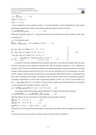 Innovative Systems Design and Engineering

www.iiste.org

ISSN 2222-1727 (Paper) ISSN 2222-2871 (Online)
Vol.4, No.12, 2013

……….. (3)

And j = 1+ i to n
and logically it can be represented by using integer

In the consideration of cost (distance) matrix C

programing formulation for cellular system and that means the objective function Z will be:
…………………..….(4)
Where

is logically; equal to

and that satisfying and represents the objective function under these

constraints [12].
= Cost (distance) matrix
………..(5)

….(6)

.…..(7)
Constraint (5) prevents confusing between machines when there is more than one machine (M) at the same
cell and it also keeps correct operations sequences (K). And for triangular constraints in (6), it enforces the
integrity of cells. The above formulation considers most important parameters, processing sequences of the parts
routings and the maximum allowed size for cell. In our case the modification of any revisiting part to its same
machine could not take more than zero but there are some parameters that should be taken in consideration just
like volume weighting in the routings. For problem if the cell sizes are fixed it can be formulated as quadratic
assignment transportation or matrix norm minimization problem. If there are k cells of pre-specified sizes
and

where i=1 to n & and k=1 to k these binary variable ensure that the machines m are allocated

to cell k and could be connected in relations with (7) as :
…… (8)
According to optimization problem and by subtracting (8) from (4), the following is obtained:
…….(9)
With formulation (9) max term shows the intercellular movement under constraints:
……………(10)
………….(11)
……..(12)
Where (10),(11),(12) ensured that each machine is at one place only and no confuse on happens at pre-specified
size.
The formulation for current site plant is shown in Figure (1) and its matrix cell table (1).

4

 