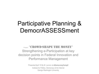 Participative Planning &
 DemocrASSESSment

       “CROWD-SHAPE THE MONEY”
   Project

  Strengthening e-Participation at key
decision points in Federal Innovation and
       Performance Management
             Presented April 19 By M. Lennon at eDemocracyCamp2
                  Institute for Politics, Democracy & the Internet
                           George Washington University
 