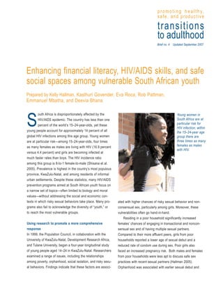 p r o m o t i n g h e a l t h y,
                                                                                            safe, and productive

                                                                                            transitions
                                                                                            to adulthood
                                                                                           Brief no. 4 Updated September 2007




Enhancing financial literacy, HIV/AIDS skills, and safe
social spaces among vulnerable South African youth
Prepared by Kelly Hallman, Kasthuri Govender, Eva Roca, Rob Pattman,
Emmanuel Mbatha, and Deevia Bhana

         outh Africa is disproportionately affected by the


S
                                                                                                         Young women in
         HIV/AIDS epidemic. The country has less than one                                                South Africa are at
         percent of the world’s 15–24-year-olds, yet these                                               particular risk for
                                                                                                         HIV infection; within
young people account for approximately 14 percent of all                                                 the 15–24-year age
global HIV infections among this age group. Young women                                                  group there are
are at particular risk—among 15–24-year-olds, four times                                                 three times as many
as many females as males are living with HIV (16.9 percent                                               females as males
                                                                                                         with HIV.
versus 4.4 percent) and girls are becoming infected at
much faster rates than boys. The HIV incidence ratio
among this group is 8-to-1 female-to-male (Shisana et al.
2005). Prevalence is highest in the country’s most populous
province, KwaZulu-Natal, and among residents of informal
urban settlements. Despite these statistics, many HIV/AIDS
prevention programs aimed at South African youth focus on
a narrow set of topics—often limited to biology and moral
values—without addressing the social and economic con-
texts in which risky sexual behaviors take place. Many pro-      ated with higher chances of risky sexual behavior and non-
grams also fail to acknowledge the diversity of “youth,” or      consensual sex, particularly among girls. Moreover, these
to reach the most vulnerable groups.                             vulnerabilities often go hand-in-hand.
                                                                     Residing in a poor household significantly increased
Using research to promote a more comprehensive                   females’ chances of engaging in transactional and noncon-
response                                                         sensual sex and of having multiple sexual partners.
In 1999, the Population Council, in collaboration with the       Compared to their more affluent peers, girls from poor
University of KwaZulu-Natal, Development Research Africa,        households reported a lower age of sexual debut and a
and Tulane University, began a four-year longitudinal study      reduced rate of condom use during sex. Poor girls also
of young people aged 14–24 in KwaZulu-Natal. Researchers         faced an increased pregnancy risk. Both males and females
examined a range of issues, including the relationships          from poor households were less apt to discuss safe sex
among poverty, orphanhood, social isolation, and risky sexu-     practices with recent sexual partners (Hallman 2005).
al behaviors. Findings indicate that these factors are associ-   Orphanhood was associated with earlier sexual debut and
 