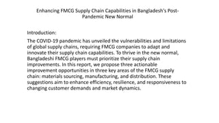 Enhancing FMCG Supply Chain Capabilities in Bangladesh's Post-
Pandemic New Normal
Introduction:
The COVID-19 pandemic has unveiled the vulnerabilities and limitations
of global supply chains, requiring FMCG companies to adapt and
innovate their supply chain capabilities. To thrive in the new normal,
Bangladeshi FMCG players must prioritize their supply chain
improvements. In this report, we propose three actionable
improvement opportunities in three key areas of the FMCG supply
chain: materials sourcing, manufacturing, and distribution. These
suggestions aim to enhance efficiency, resilience, and responsiveness to
changing customer demands and market dynamics.
 