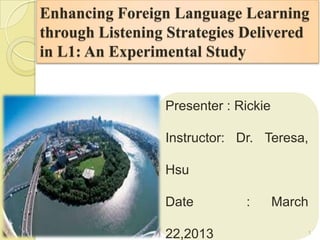 Enhancing Foreign Language Learning
through Listening Strategies Delivered
in L1: An Experimental Study


                 Presenter : Rickie

                 Instructor: Dr. Teresa,

                 Hsu

                 Date         :       March

                 22,2013                  1
 