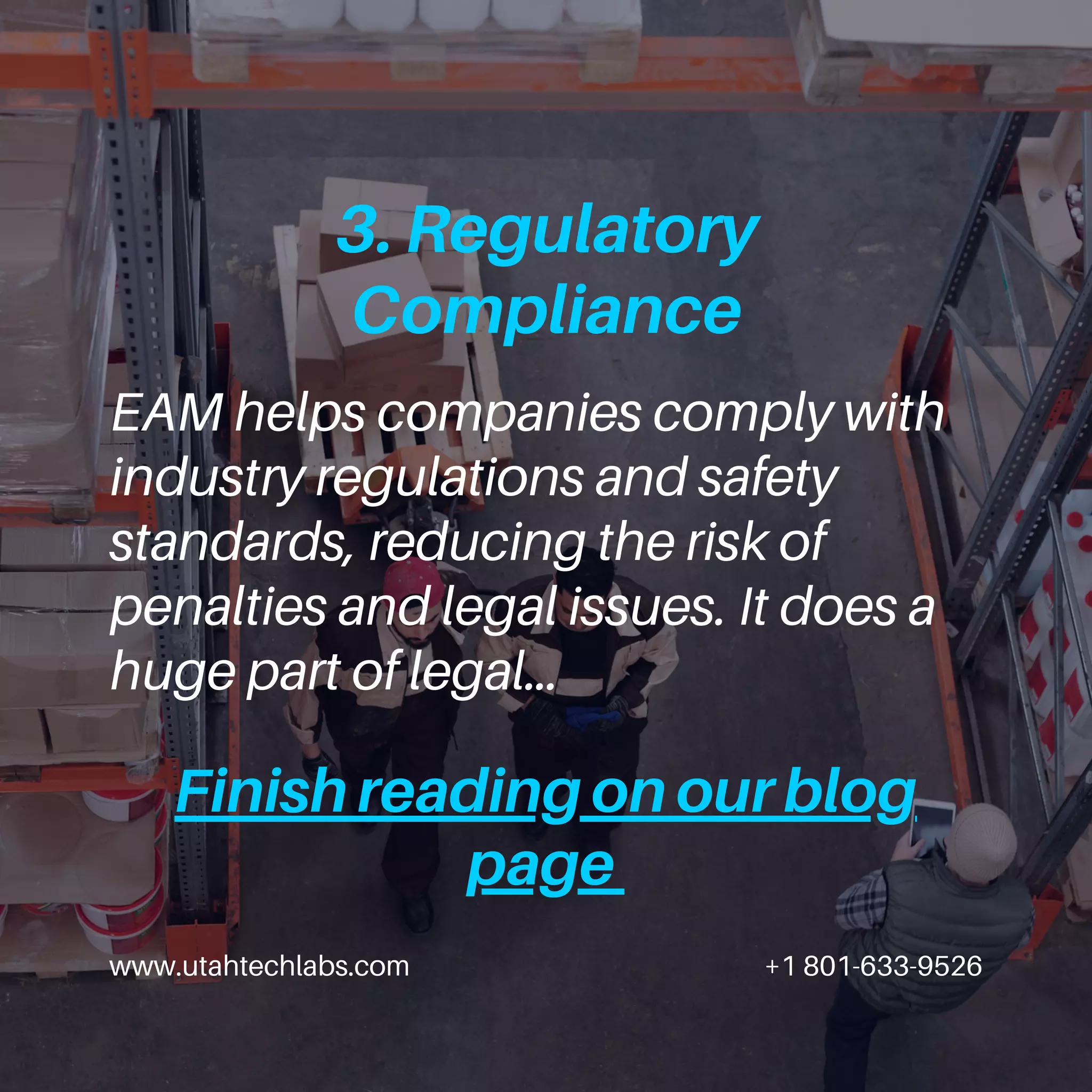 www.utahtechlabs.com +1 801-633-9526
3. Regulatory
Compliance
EAM helps companies comply with
industry regulations and safety
standards, reducing the risk of
penalties and legal issues. It does a
huge part of legal…
Finish reading on our blog
page
 