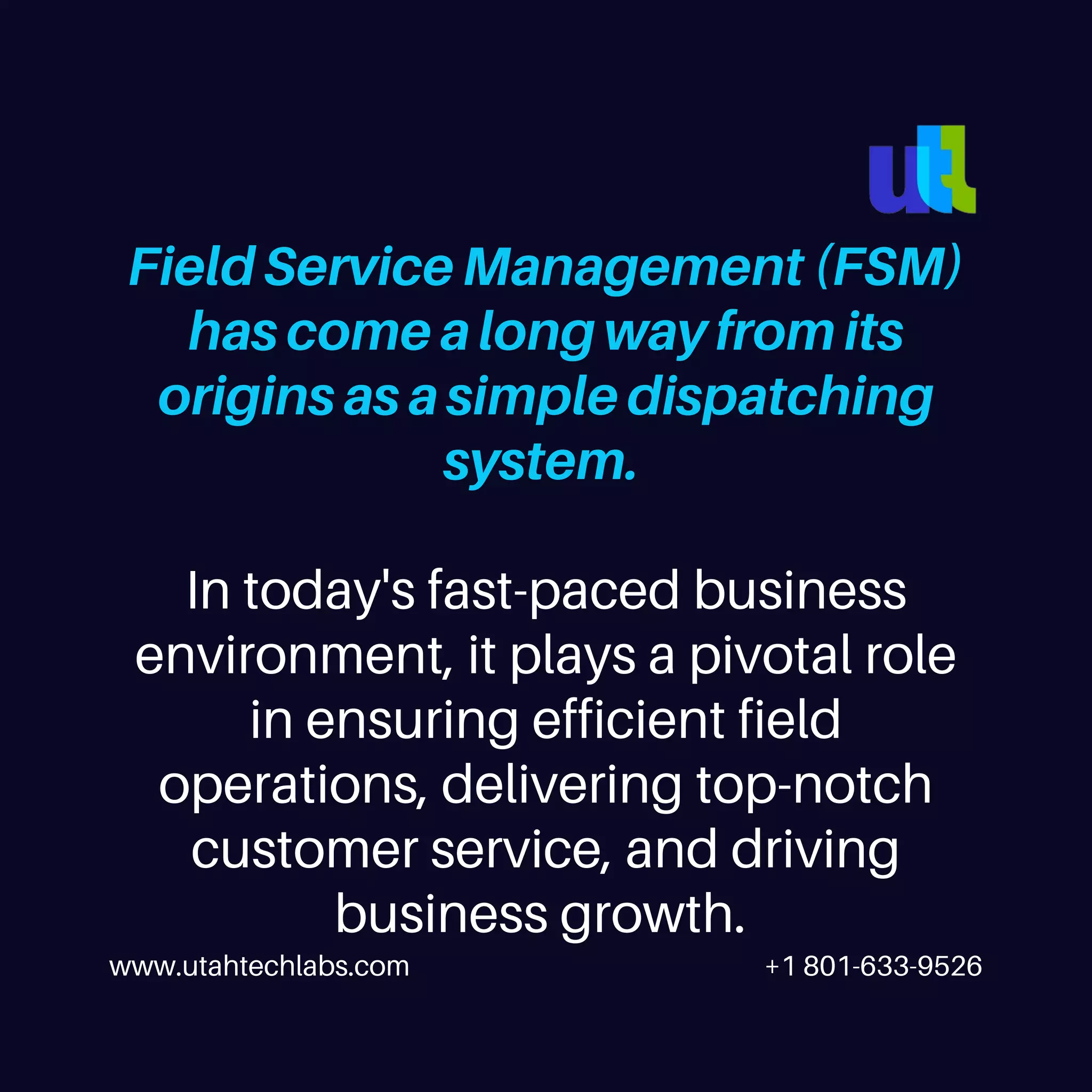www.utahtechlabs.com +1 801-633-9526
Field Service Management (FSM)
has come a long way from its
origins as a simple dispatching
system.
In today's fast-paced business
environment, it plays a pivotal role
in ensuring efficient field
operations, delivering top-notch
customer service, and driving
business growth.
 