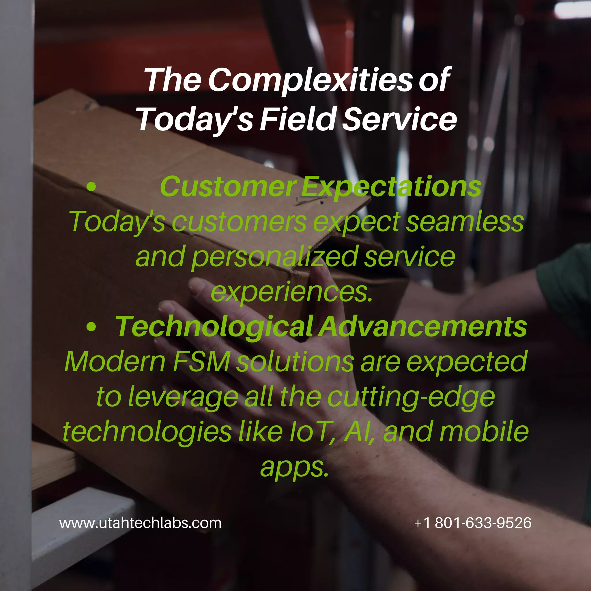 Customer Expectations
Technological Advancements
Today's customers expect seamless
and personalized service
experiences.
Modern FSM solutions are expected
to leverage all the cutting-edge
technologies like IoT, AI, and mobile
apps.
www.utahtechlabs.com +1 801-633-9526
The Complexities of
Today's Field Service
 