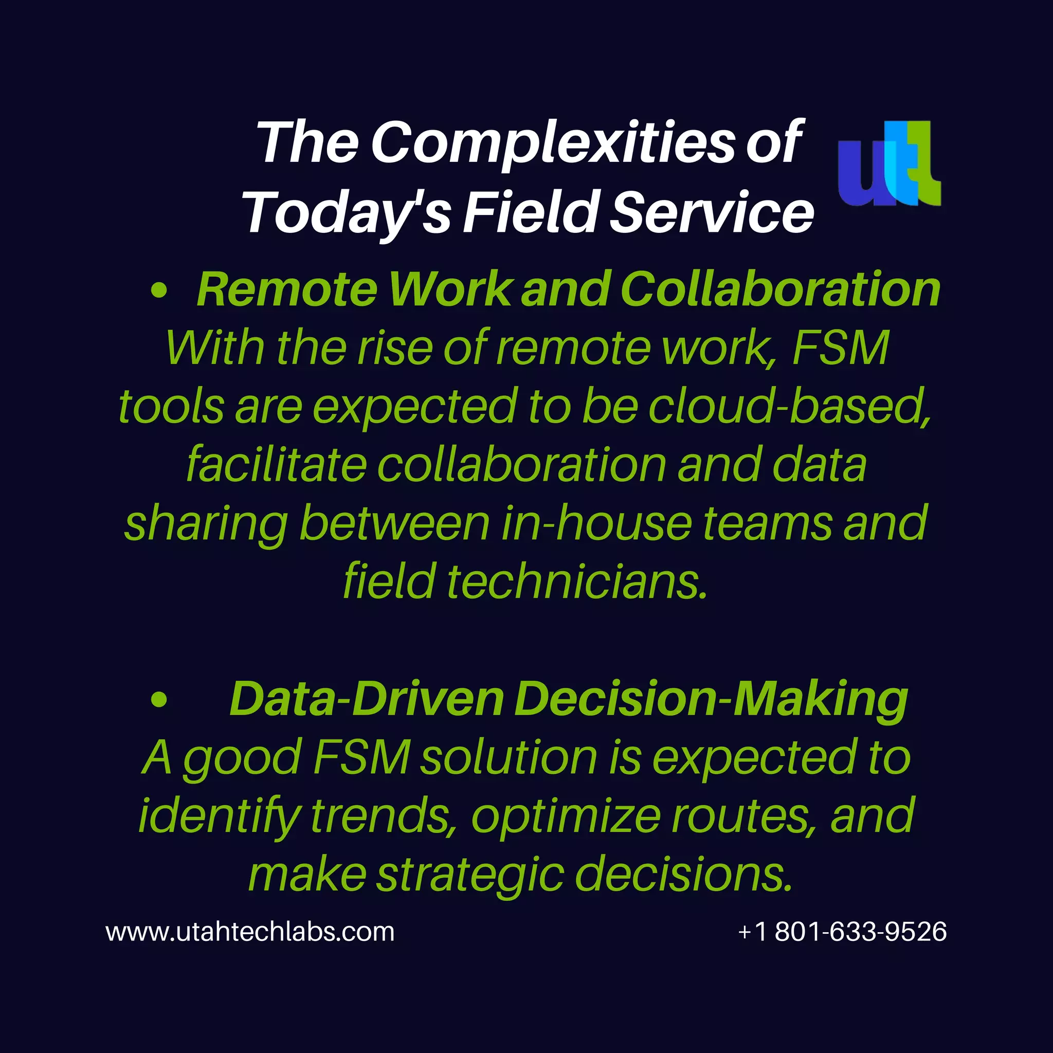 Remote Work and Collaboration
Data-Driven Decision-Making
With the rise of remote work, FSM
tools are expected to be cloud-based,
facilitate collaboration and data
sharing between in-house teams and
field technicians.
A good FSM solution is expected to
identify trends, optimize routes, and
make strategic decisions.
www.utahtechlabs.com +1 801-633-9526
The Complexities of
Today's Field Service
 