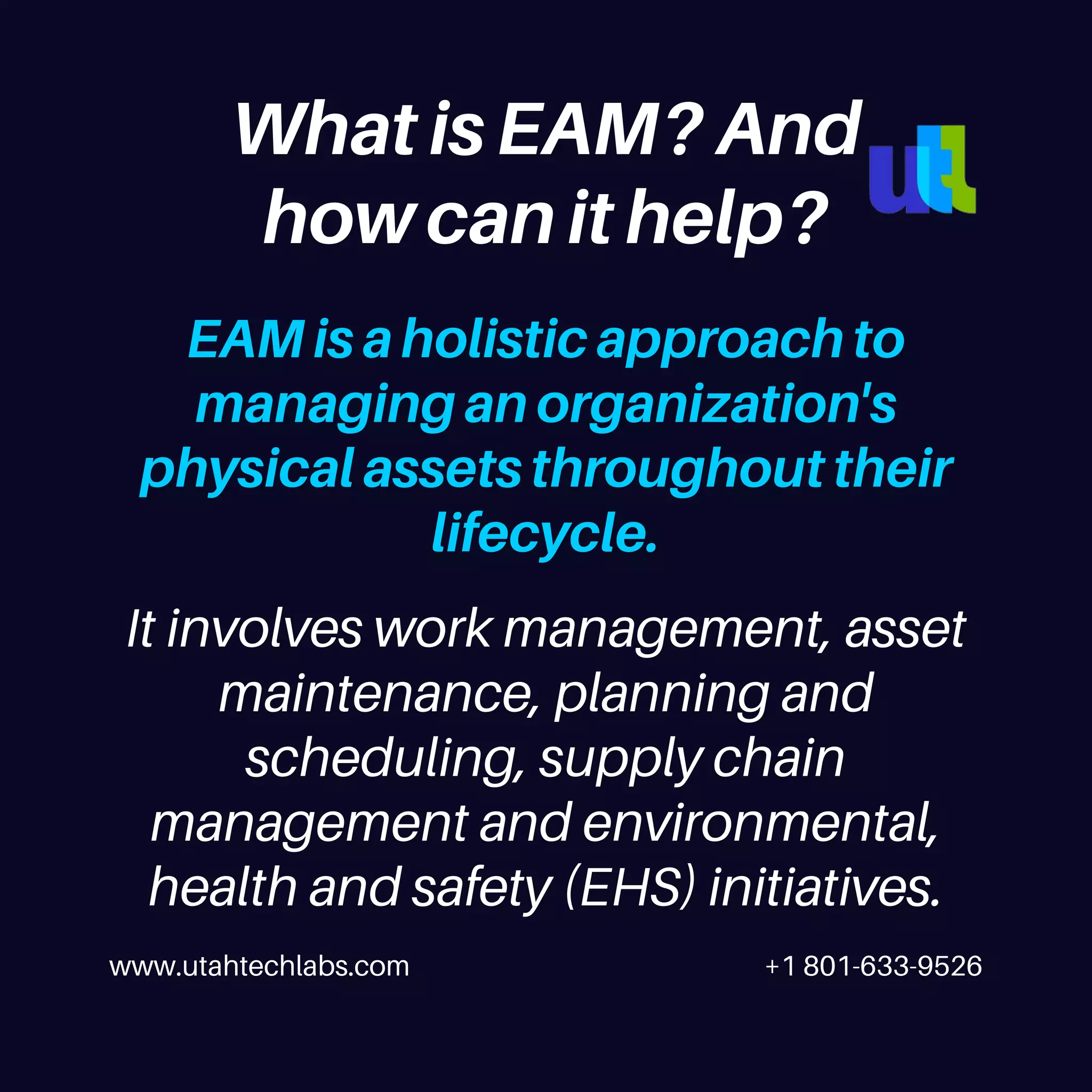 www.utahtechlabs.com +1 801-633-9526
EAM is a holistic approach to
managing an organization's
physical assets throughout their
lifecycle.
What is EAM? And
how can it help?
It involves work management, asset
maintenance, planning and
scheduling, supply chain
management and environmental,
health and safety (EHS) initiatives.
 