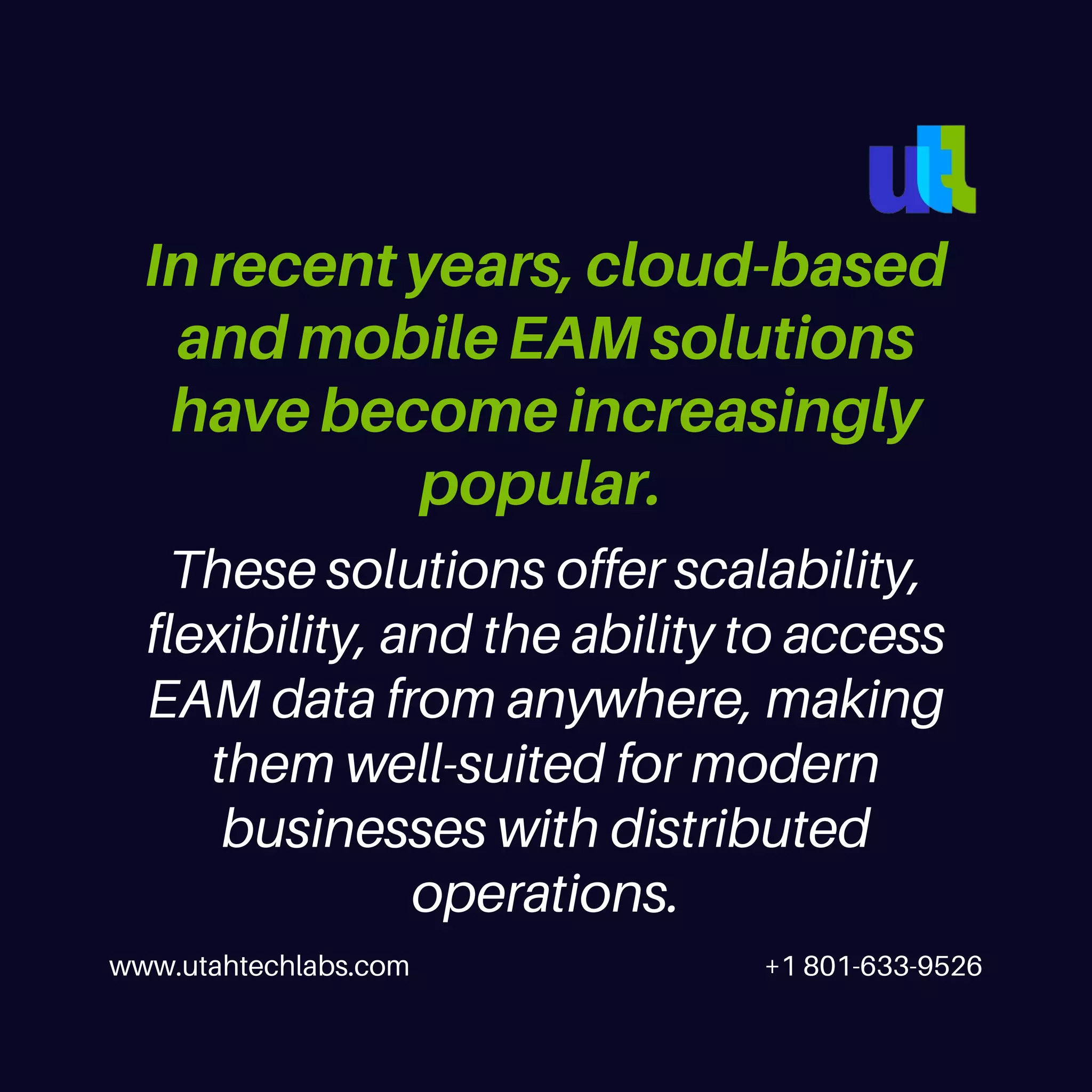 www.utahtechlabs.com +1 801-633-9526
In recent years, cloud-based
and mobile EAM solutions
have become increasingly
popular.
These solutions offer scalability,
flexibility, and the ability to access
EAM data from anywhere, making
them well-suited for modern
businesses with distributed
operations.
 