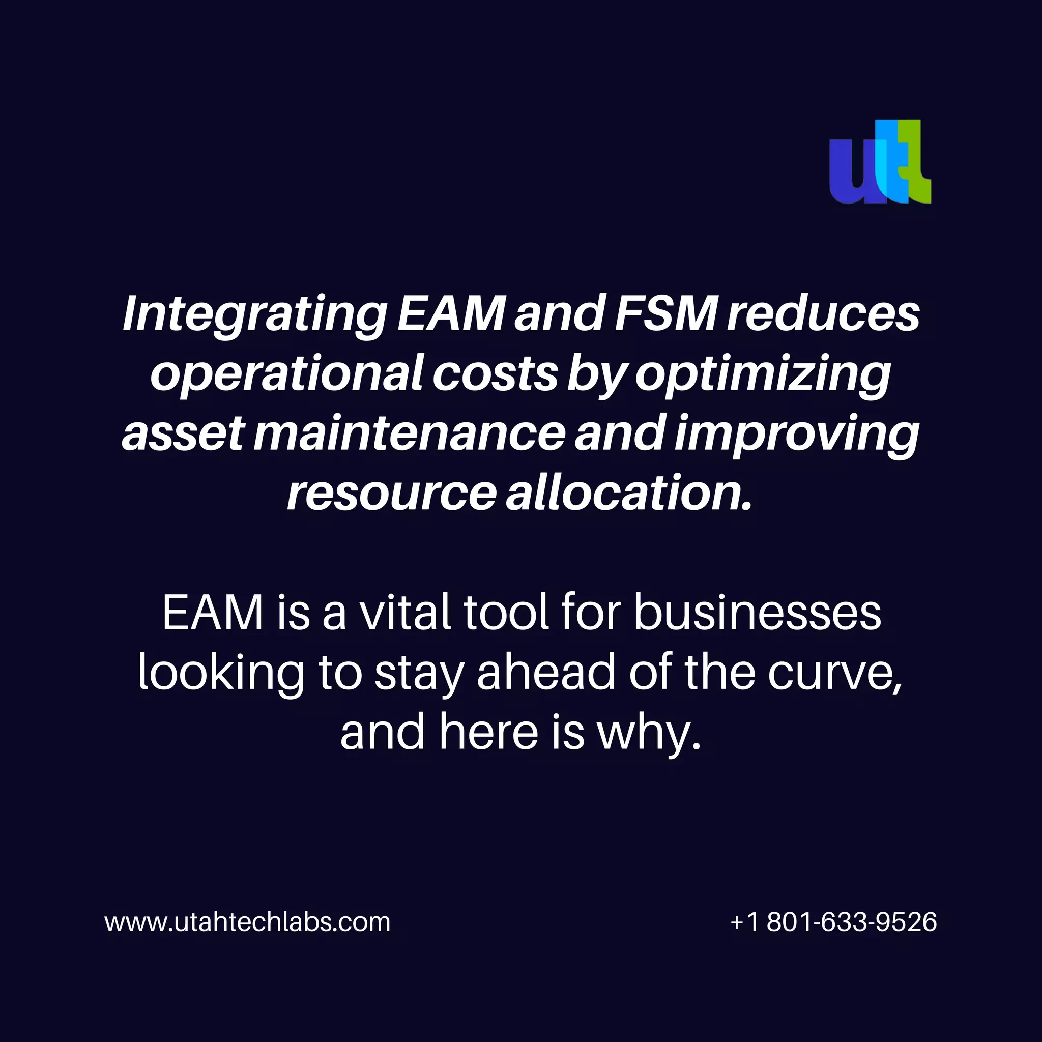 www.utahtechlabs.com +1 801-633-9526
Integrating EAM and FSM reduces
operational costs by optimizing
asset maintenance and improving
resource allocation.
EAM is a vital tool for businesses
looking to stay ahead of the curve,
and here is why.
 