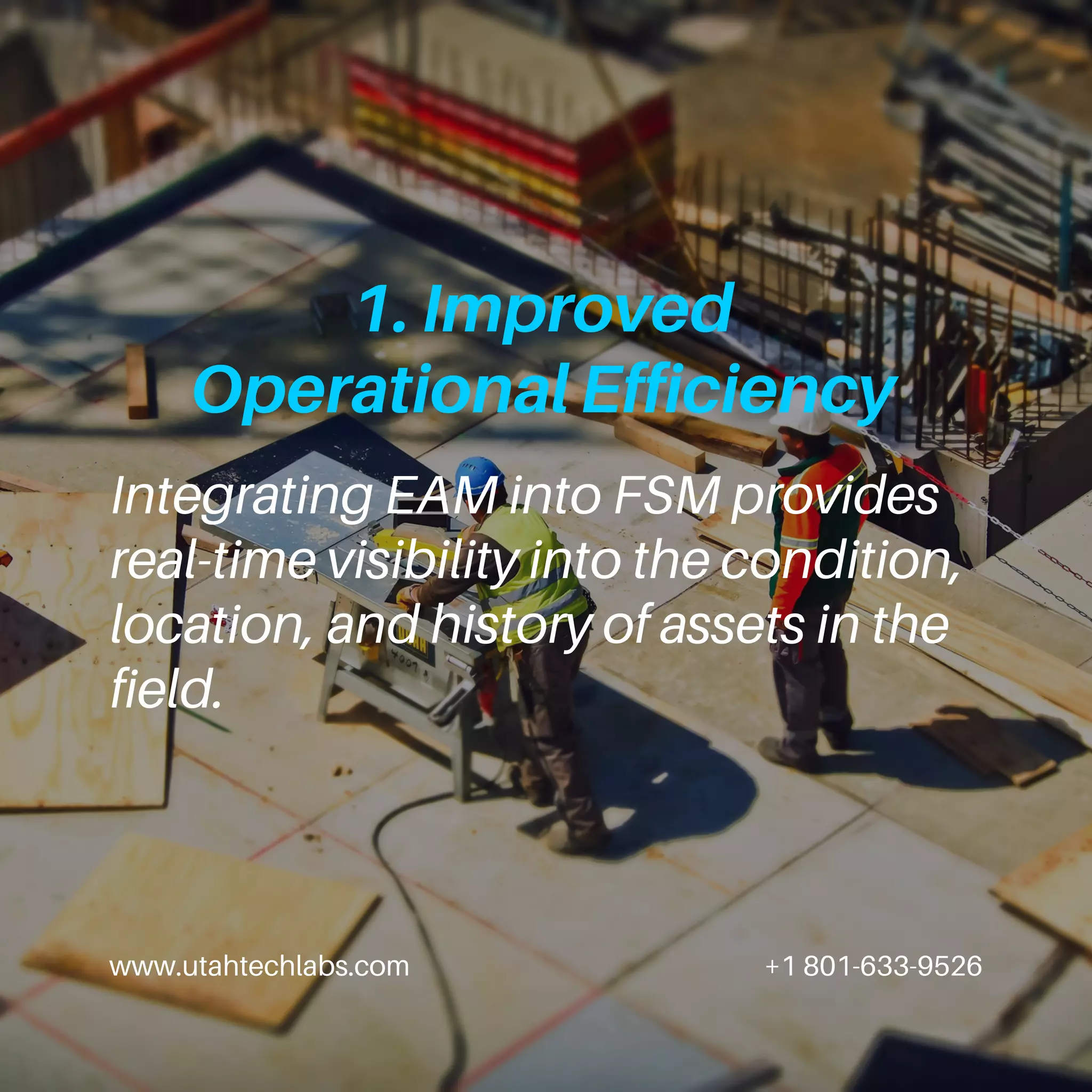 www.utahtechlabs.com +1 801-633-9526
1. Improved
Operational Efficiency
Integrating EAM into FSM provides
real-time visibility into the condition,
location, and history of assets in the
field.
 