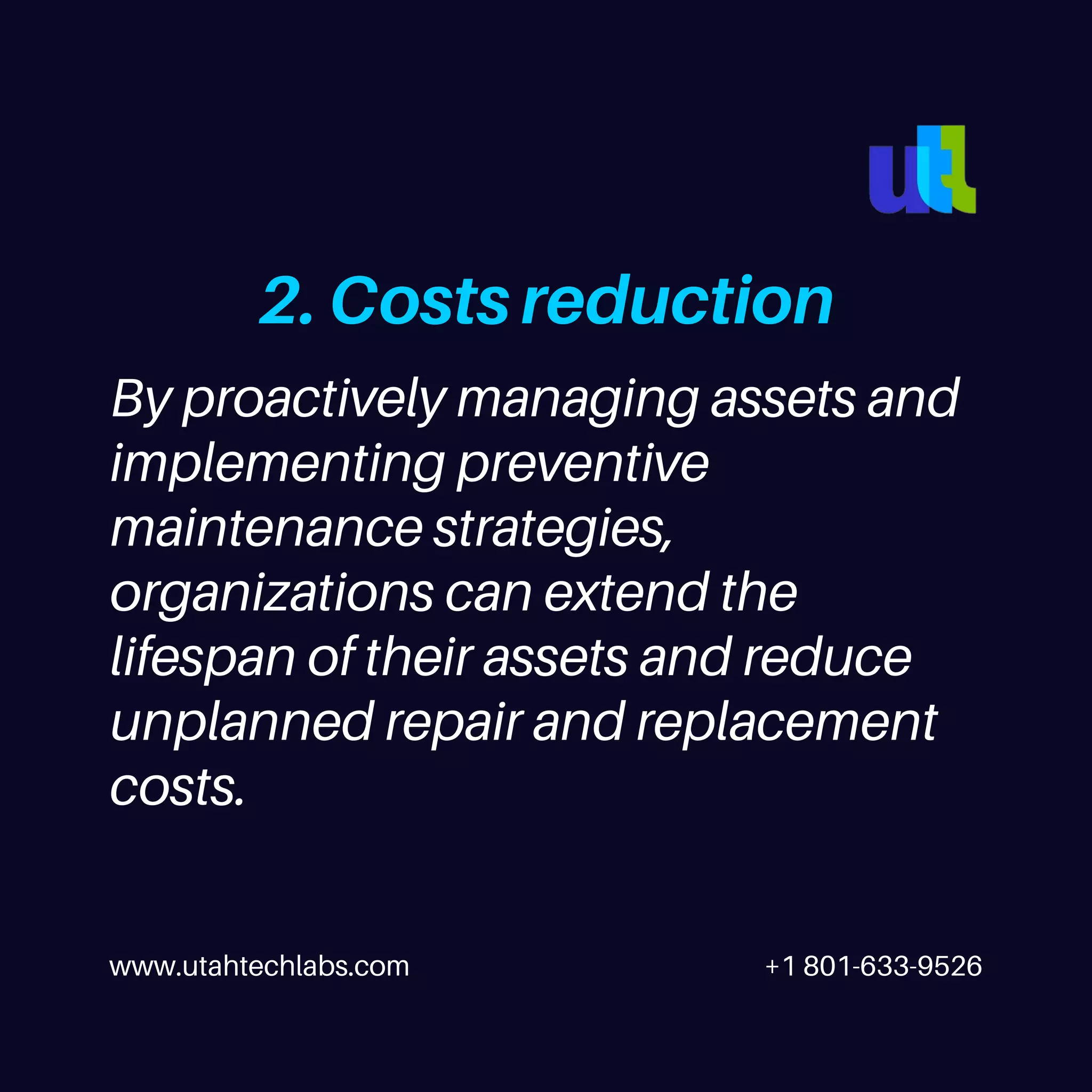 www.utahtechlabs.com +1 801-633-9526
2. Costs reduction
By proactively managing assets and
implementing preventive
maintenance strategies,
organizations can extend the
lifespan of their assets and reduce
unplanned repair and replacement
costs.
 