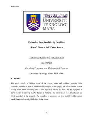 Assessment1
1
Enhancing Functionalities by Providing
“Trust” Element in E-Zakat System
Muhammad Khairul Na’im Kamaruddin
2015707059
Faculty of Computer and Mathematical Sciences
Universiti Teknologi Mara, Shah Alam
1. Abstract
This paper intends to highlight some of the current issues and problems regarding zakat
collection, payment as well as distribution in Malaysia. In this paper, one of the human element
or key factor when interacting with E-Zakat System is known as “trust” will be highlighted in
depth in order to improve E-Zakat System in Malaysia. The current issues of E-Zakat System are
briefly described in the research. The workflow or processes on how trusted E-Zakat system
should functioned are also highlighted in the paper.
 