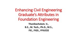 Enhancing Civil Engineering
Graduate’s Attributes in
Foundation Engineering
Thanikachalam. V.,
B.E., M. Tech., Ph.D., M.S.,
FIE., FIGS., FFIUCEE
 