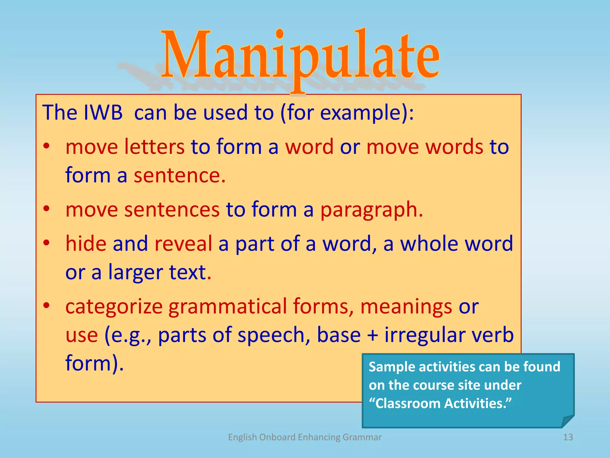 English Onboard Enhancing Grammar12Highlight and AnnotateThe IWB  can be used to (for example):highlight grammatical structures (e.g., verb phrases; verb endings, connectors)highlight parts of a sentence (e.g. the head noun, prepositional phrase) highlight parts of speechAnnotate a text (e.g., lots of past simple – probably a narrative)Sample activities can be found on the course site under “Classroom Activities.” 